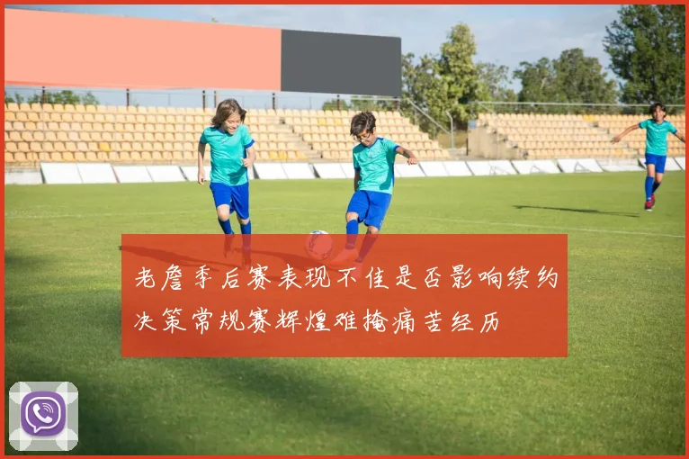 老詹季后赛表现不佳是否影响续约决策常规赛辉煌难掩痛苦经历