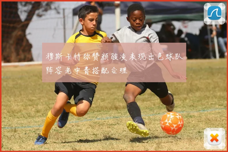 穆斯卡特称赞颜骏凌表现出色球队阵容老中青搭配合理