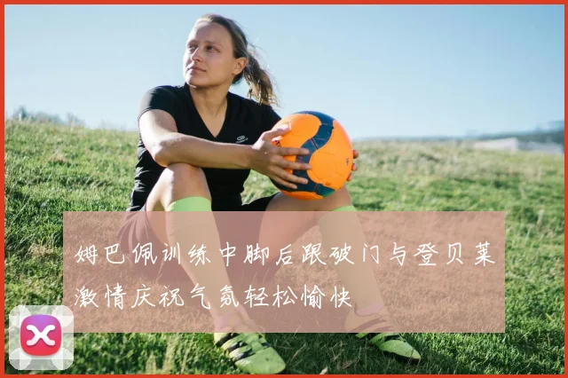 姆巴佩训练中脚后跟破门与登贝莱激情庆祝气氛轻松愉快