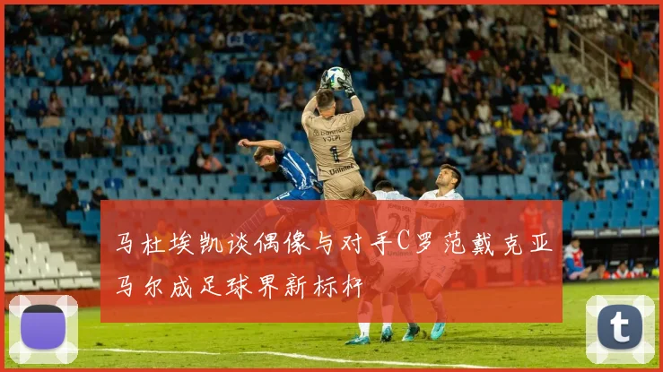 马杜埃凯谈偶像与对手C罗范戴克亚马尔成足球界新标杆