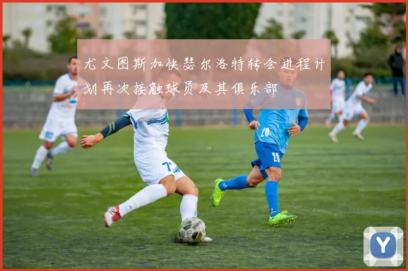 尤文图斯加快瑟尔洛特转会进程计划再次接触球员及其俱乐部
