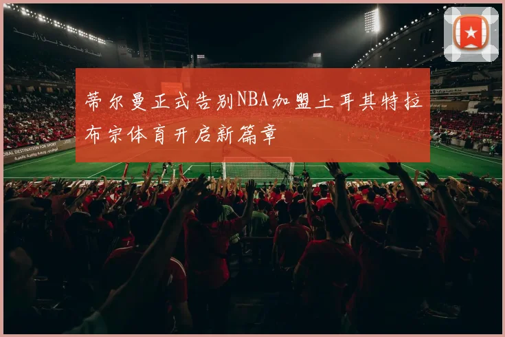 蒂尔曼正式告别NBA加盟土耳其特拉布宗体育开启新篇章