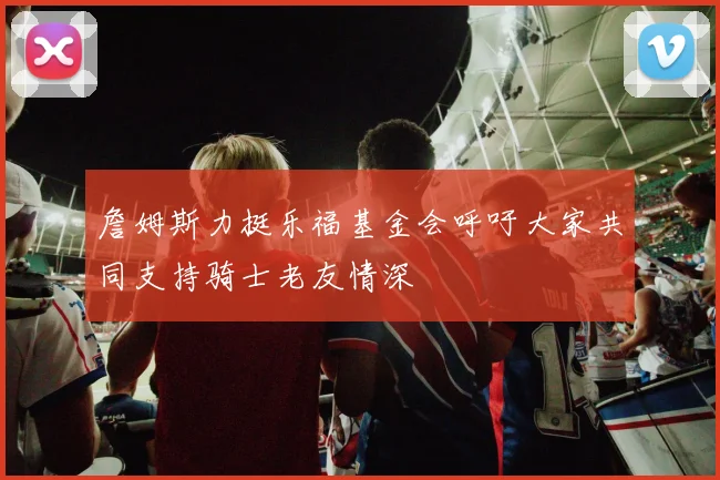 詹姆斯力挺乐福基金会呼吁大家共同支持骑士老友情深