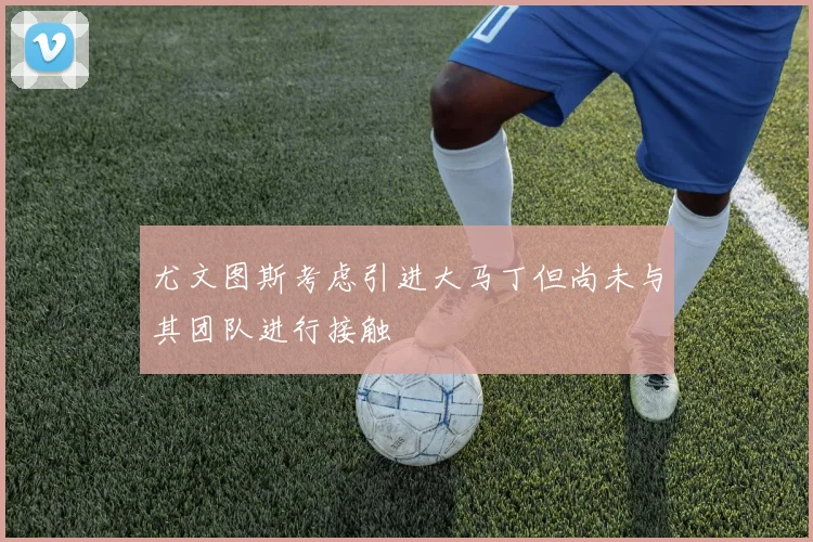 尤文图斯考虑引进大马丁但尚未与其团队进行接触