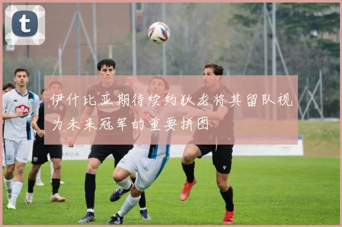 伊什比亚期待续约狄龙将其留队视为未来冠军的重要拼图
