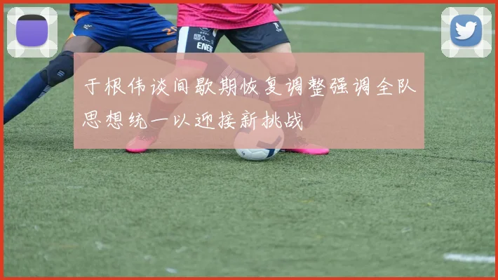 于根伟谈间歇期恢复调整强调全队思想统一以迎接新挑战