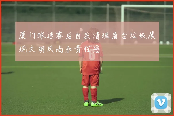 厦门球迷赛后自发清理看台垃圾展现文明风尚和责任感