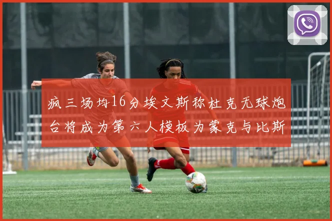 疯三场均16分埃文斯称杜克无球炮台将成为第六人模板为蒙克与比斯利