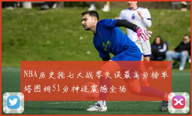 NBA历史抢七大战零失误最高分榜单塔图姆51分神迹震撼全场