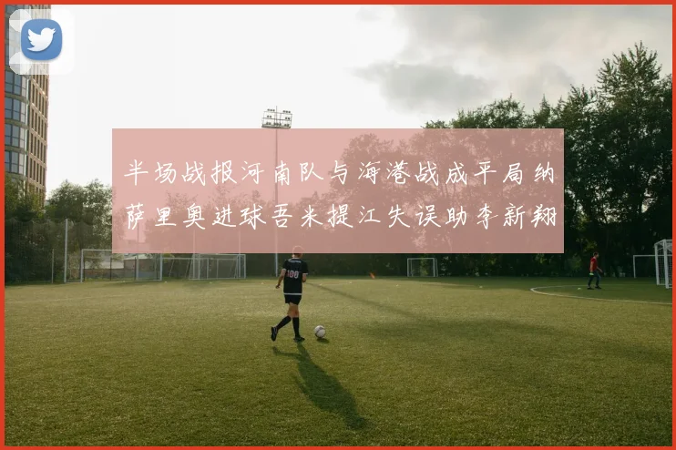 半场战报河南队与海港战成平局纳萨里奥进球吾米提江失误助李新翔扳平