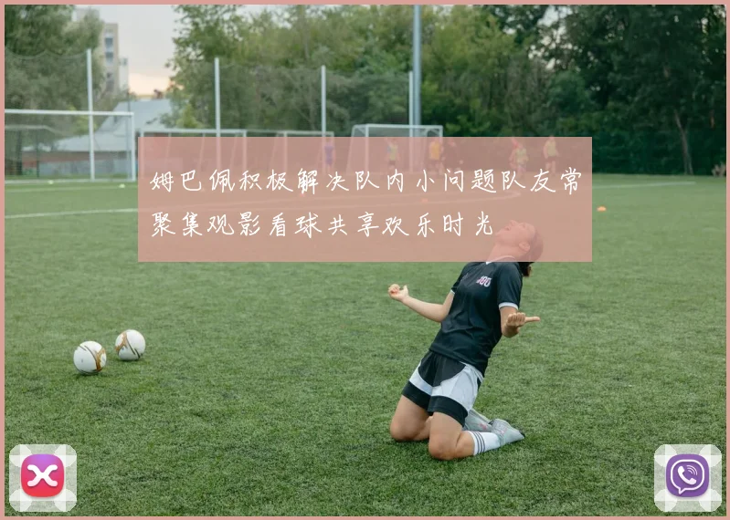 姆巴佩积极解决队内小问题队友常聚集观影看球共享欢乐时光