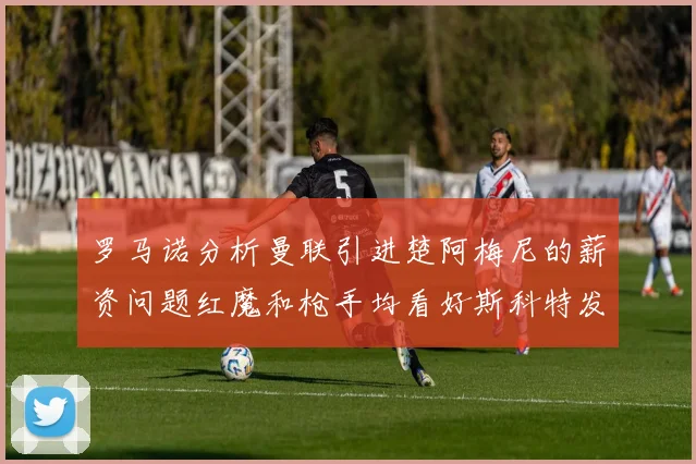 罗马诺分析曼联引进楚阿梅尼的薪资问题红魔和枪手均看好斯科特发展潜力