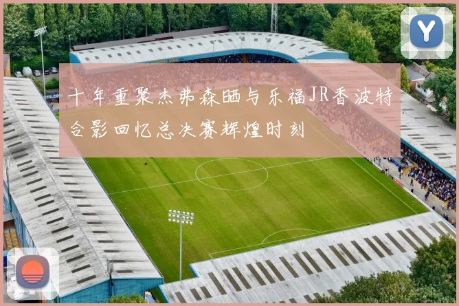 十年重聚杰弗森晒与乐福JR香波特合影回忆总决赛辉煌时刻