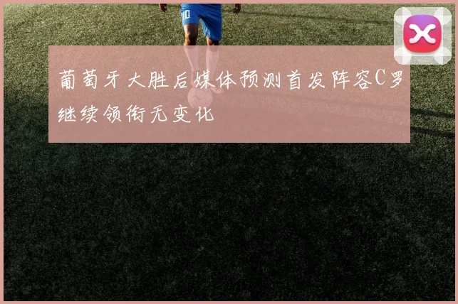 葡萄牙大胜后媒体预测首发阵容C罗继续领衔无变化