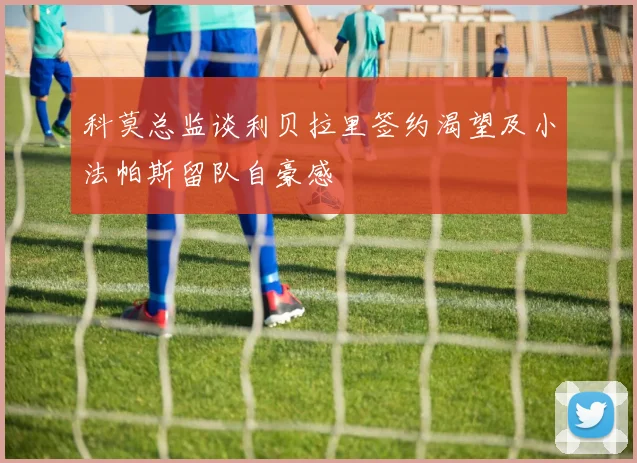 科莫总监谈利贝拉里签约渴望及小法帕斯留队自豪感