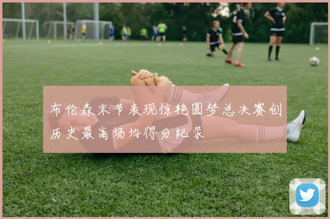 布伦森末节表现惊艳圆梦总决赛创历史最高场均得分纪录