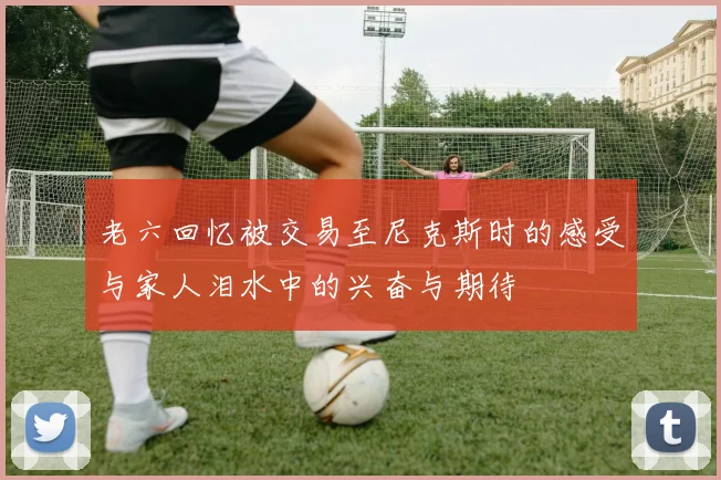 老六回忆被交易至尼克斯时的感受与家人泪水中的兴奋与期待