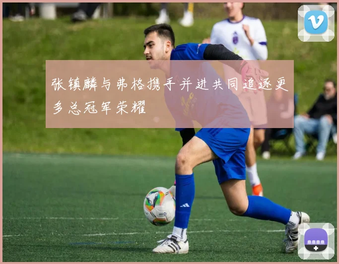 张镇麟与弗格携手并进共同追逐更多总冠军荣耀